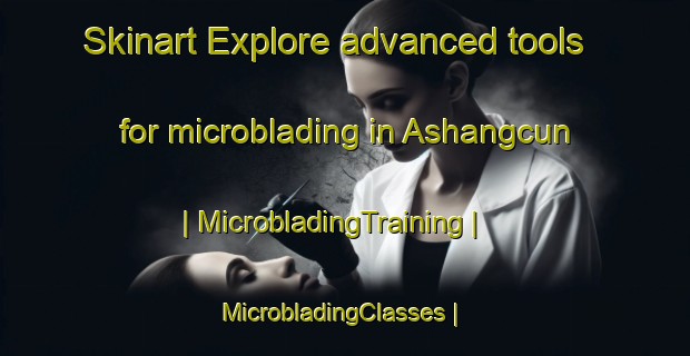 Skinart Explore advanced tools for microblading in Ashangcun | MicrobladingTraining | MicrobladingClasses | SkinartTraining-China